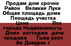 Продам дом срочно › Район ­ Великие Луки › Общая площадь дома ­ 48 › Площадь участка ­ 1 700 › Цена ­ 150 000 - Все города Недвижимость » Дома, коттеджи, дачи продажа   . Тыва респ.,Ак-Довурак г.